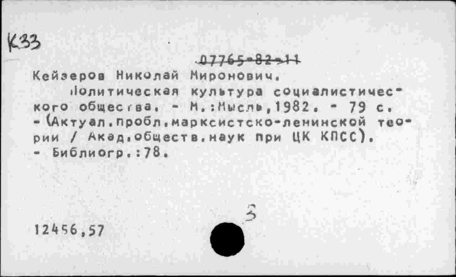 ﻿^5
Кейзеров Николай Миронович« Политическая культура социалистичес~ кого общества, - Н.:Мысль, 1982 . - 79 с.
-	(Актуал.пробл«марксистско-ленинской тео рии / Акад,обществ.наук при ЦК КПСС),
-	Библиогр.:78.
1 24*56,57